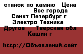 станок по камню › Цена ­ 29 000 - Все города, Санкт-Петербург г. Электро-Техника » Другое   . Тверская обл.,Кашин г.